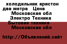 холодильник аристон два метра › Цена ­ 8 000 - Московская обл. Электро-Техника » Бытовая техника   . Московская обл.